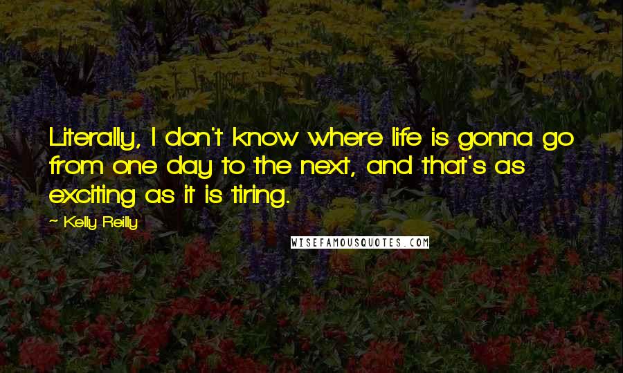 Kelly Reilly Quotes: Literally, I don't know where life is gonna go from one day to the next, and that's as exciting as it is tiring.