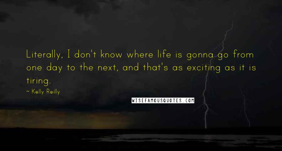 Kelly Reilly Quotes: Literally, I don't know where life is gonna go from one day to the next, and that's as exciting as it is tiring.