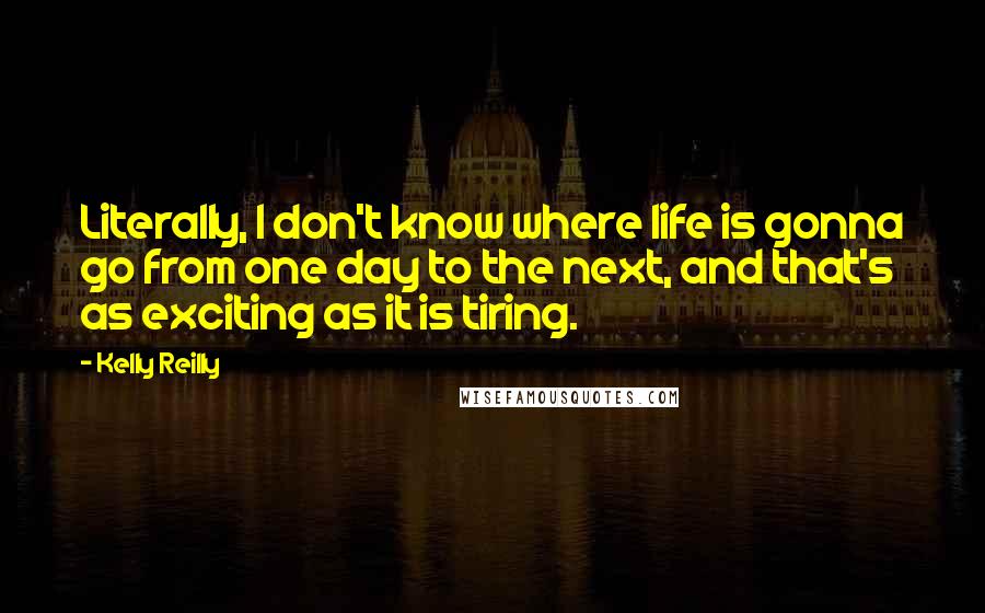 Kelly Reilly Quotes: Literally, I don't know where life is gonna go from one day to the next, and that's as exciting as it is tiring.