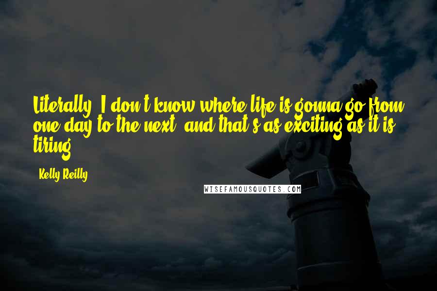 Kelly Reilly Quotes: Literally, I don't know where life is gonna go from one day to the next, and that's as exciting as it is tiring.