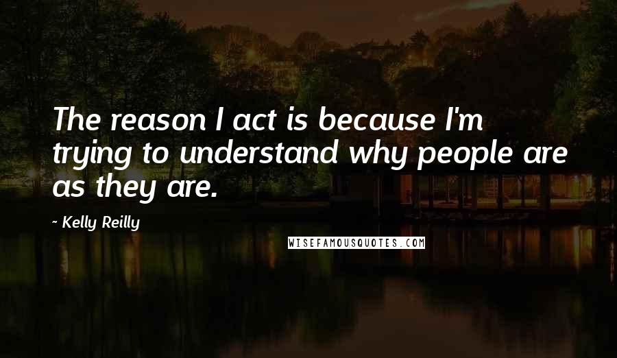 Kelly Reilly Quotes: The reason I act is because I'm trying to understand why people are as they are.