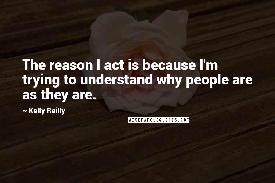 Kelly Reilly Quotes: The reason I act is because I'm trying to understand why people are as they are.