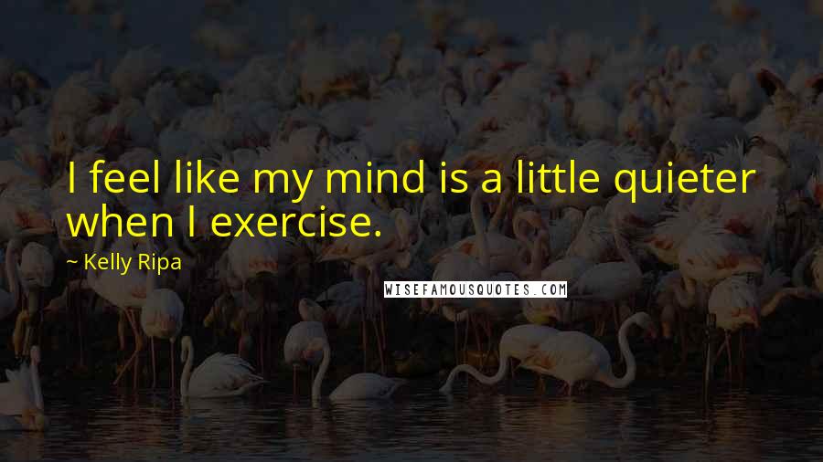 Kelly Ripa Quotes: I feel like my mind is a little quieter when I exercise.