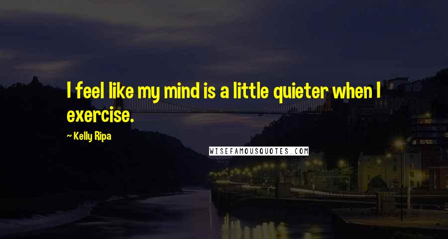 Kelly Ripa Quotes: I feel like my mind is a little quieter when I exercise.