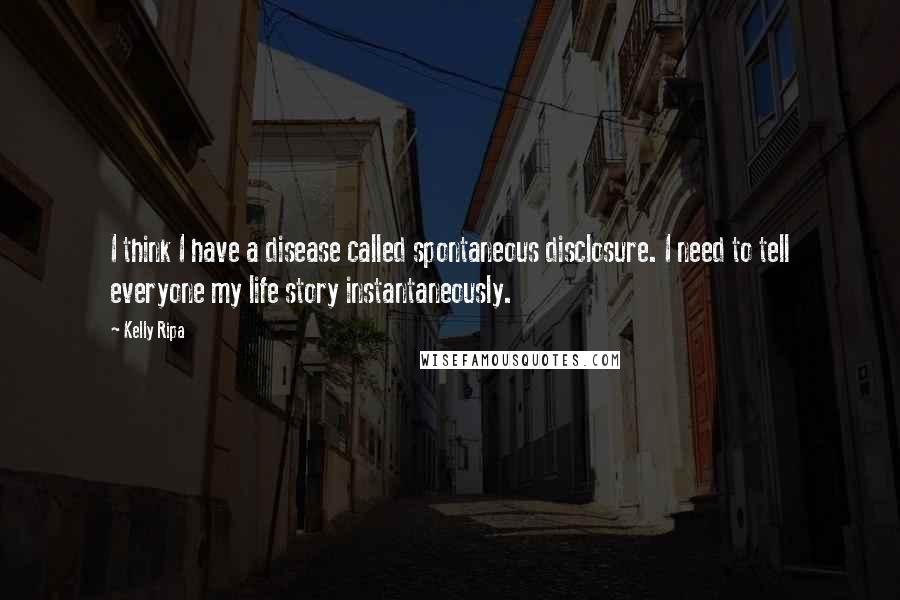 Kelly Ripa Quotes: I think I have a disease called spontaneous disclosure. I need to tell everyone my life story instantaneously.