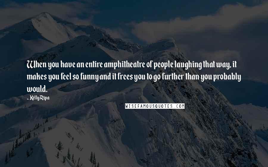Kelly Ripa Quotes: When you have an entire amphitheatre of people laughing that way, it makes you feel so funny and it frees you to go further than you probably would.