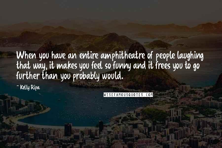 Kelly Ripa Quotes: When you have an entire amphitheatre of people laughing that way, it makes you feel so funny and it frees you to go further than you probably would.