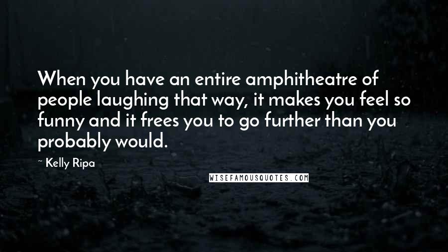 Kelly Ripa Quotes: When you have an entire amphitheatre of people laughing that way, it makes you feel so funny and it frees you to go further than you probably would.