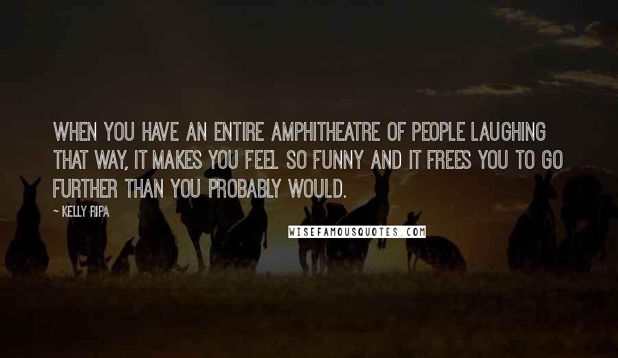 Kelly Ripa Quotes: When you have an entire amphitheatre of people laughing that way, it makes you feel so funny and it frees you to go further than you probably would.