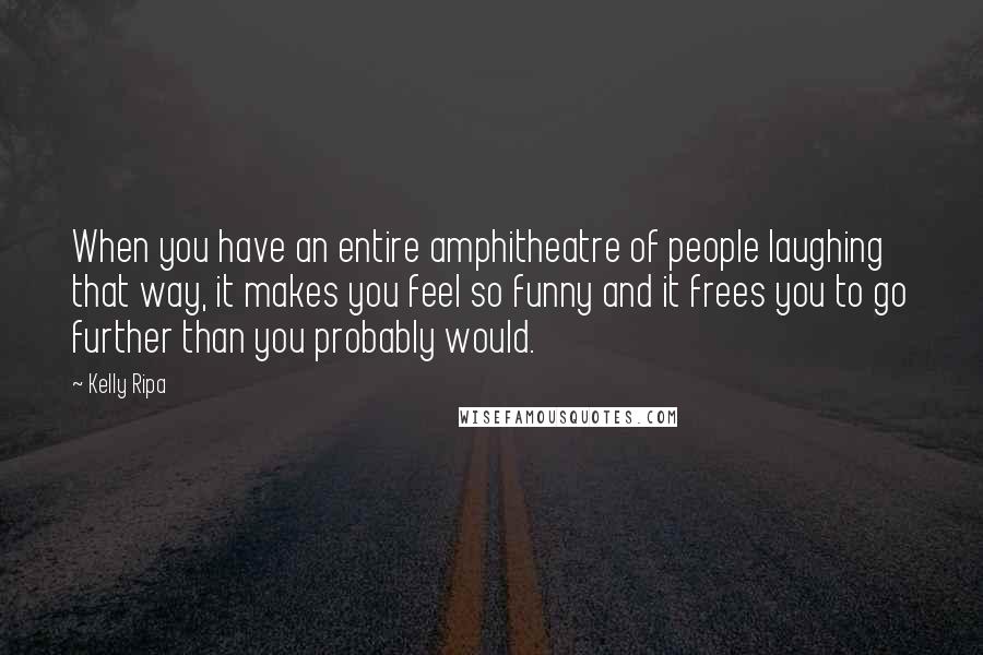 Kelly Ripa Quotes: When you have an entire amphitheatre of people laughing that way, it makes you feel so funny and it frees you to go further than you probably would.