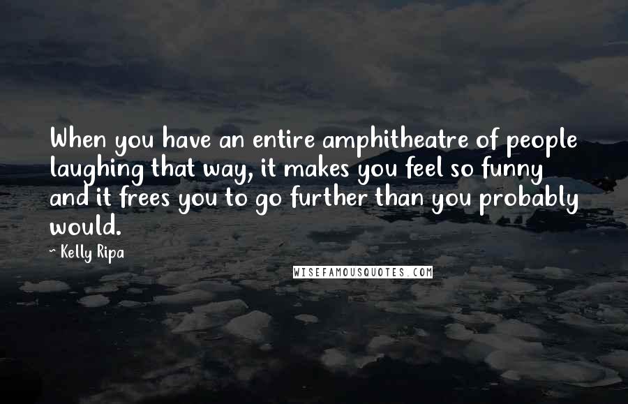 Kelly Ripa Quotes: When you have an entire amphitheatre of people laughing that way, it makes you feel so funny and it frees you to go further than you probably would.