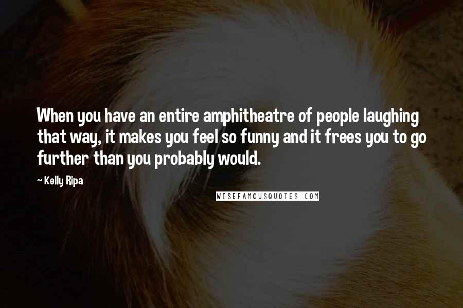 Kelly Ripa Quotes: When you have an entire amphitheatre of people laughing that way, it makes you feel so funny and it frees you to go further than you probably would.