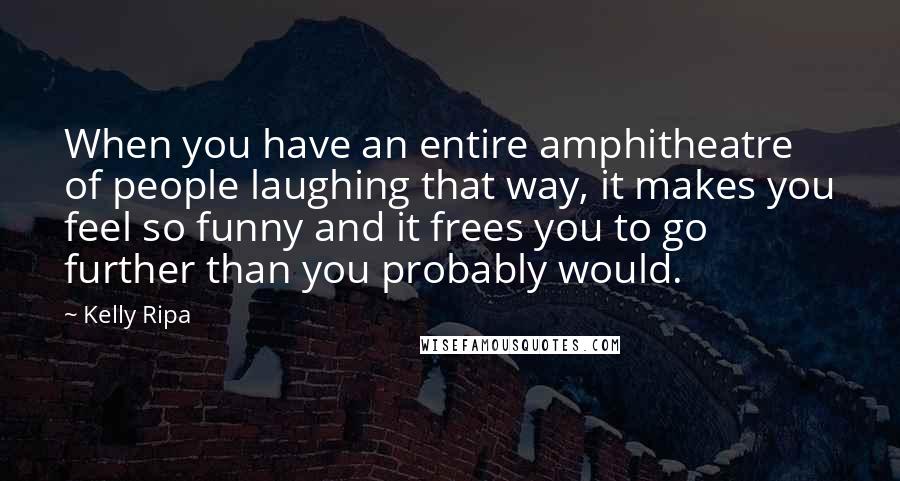 Kelly Ripa Quotes: When you have an entire amphitheatre of people laughing that way, it makes you feel so funny and it frees you to go further than you probably would.