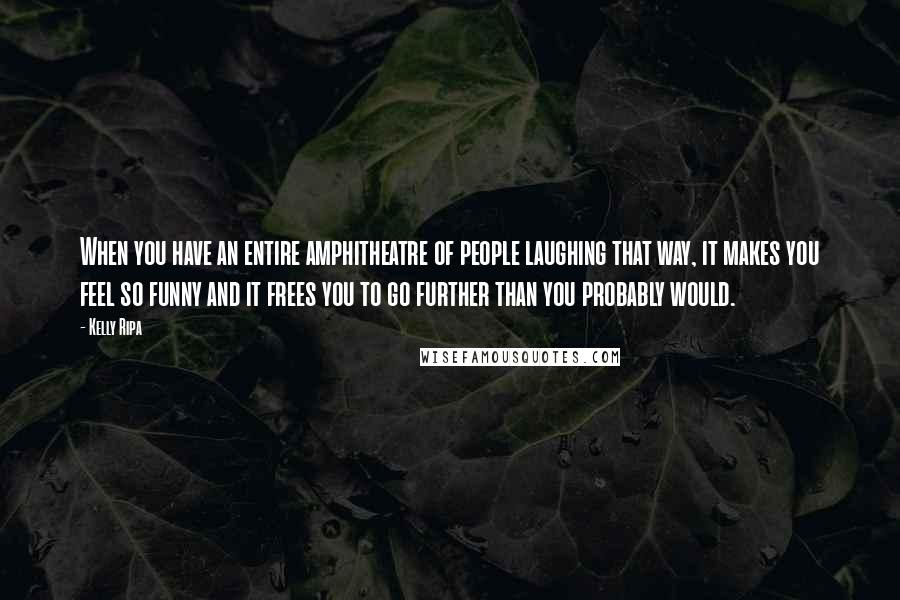 Kelly Ripa Quotes: When you have an entire amphitheatre of people laughing that way, it makes you feel so funny and it frees you to go further than you probably would.