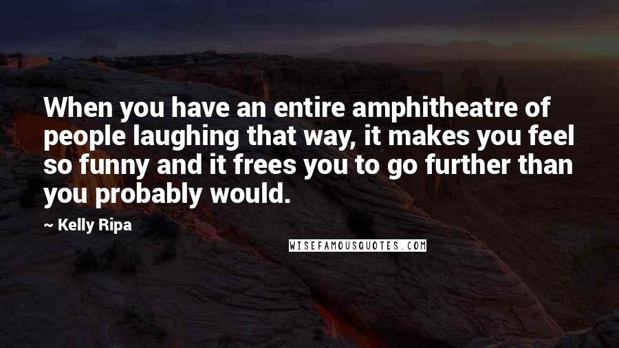 Kelly Ripa Quotes: When you have an entire amphitheatre of people laughing that way, it makes you feel so funny and it frees you to go further than you probably would.