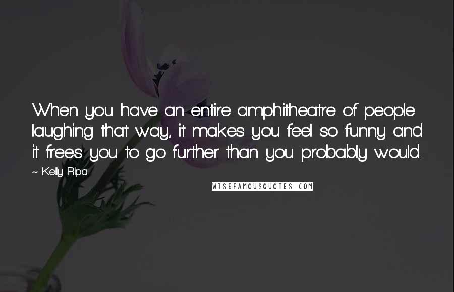 Kelly Ripa Quotes: When you have an entire amphitheatre of people laughing that way, it makes you feel so funny and it frees you to go further than you probably would.