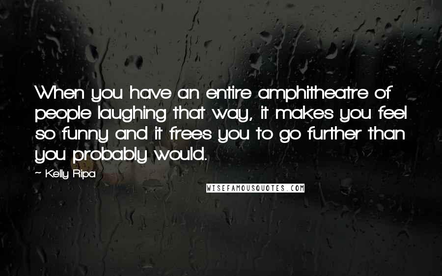 Kelly Ripa Quotes: When you have an entire amphitheatre of people laughing that way, it makes you feel so funny and it frees you to go further than you probably would.