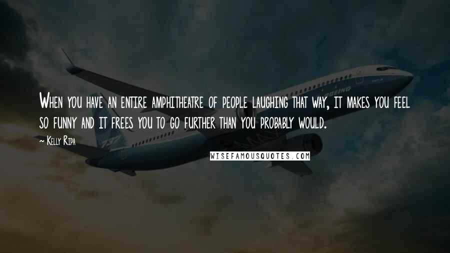 Kelly Ripa Quotes: When you have an entire amphitheatre of people laughing that way, it makes you feel so funny and it frees you to go further than you probably would.