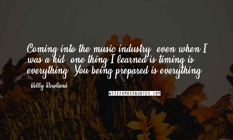 Kelly Rowland Quotes: Coming into the music industry, even when I was a kid, one thing I learned is timing is everything. You being prepared is everything.