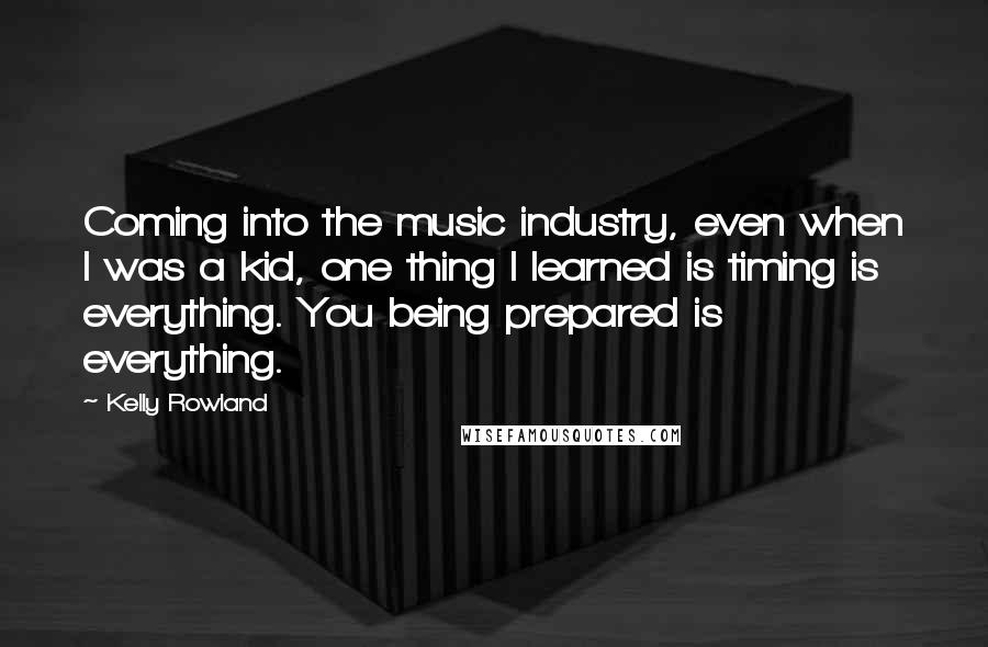 Kelly Rowland Quotes: Coming into the music industry, even when I was a kid, one thing I learned is timing is everything. You being prepared is everything.