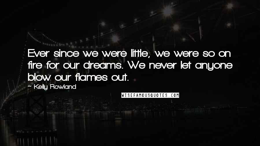 Kelly Rowland Quotes: Ever since we were little, we were so on fire for our dreams. We never let anyone blow our flames out.