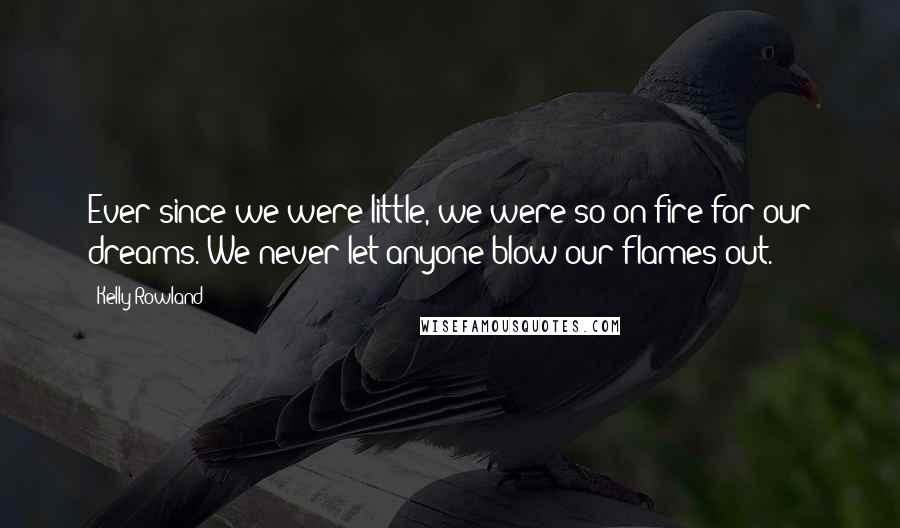 Kelly Rowland Quotes: Ever since we were little, we were so on fire for our dreams. We never let anyone blow our flames out.