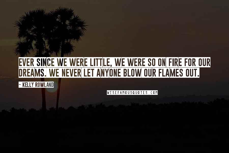 Kelly Rowland Quotes: Ever since we were little, we were so on fire for our dreams. We never let anyone blow our flames out.