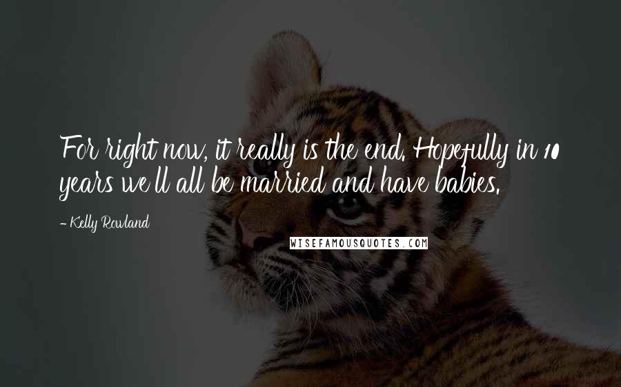 Kelly Rowland Quotes: For right now, it really is the end. Hopefully in 10 years we'll all be married and have babies.