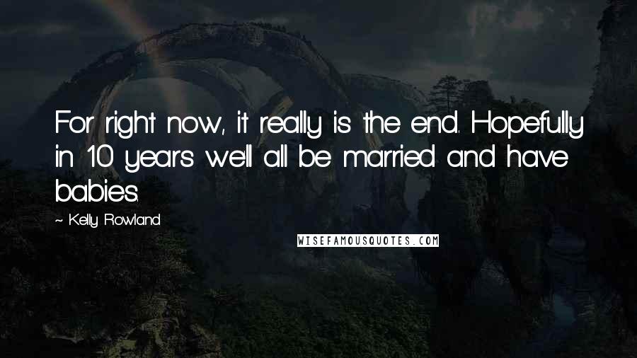 Kelly Rowland Quotes: For right now, it really is the end. Hopefully in 10 years we'll all be married and have babies.