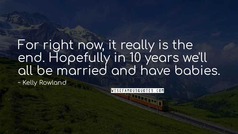 Kelly Rowland Quotes: For right now, it really is the end. Hopefully in 10 years we'll all be married and have babies.