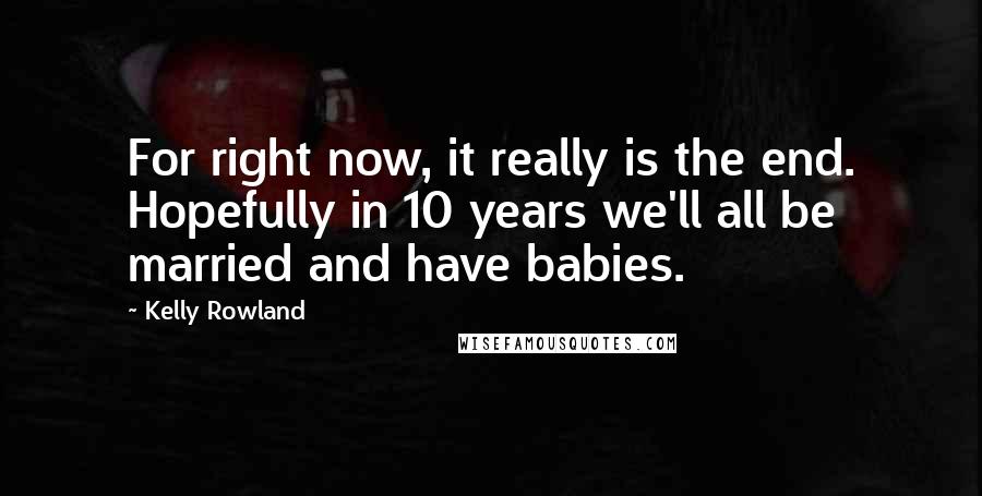 Kelly Rowland Quotes: For right now, it really is the end. Hopefully in 10 years we'll all be married and have babies.