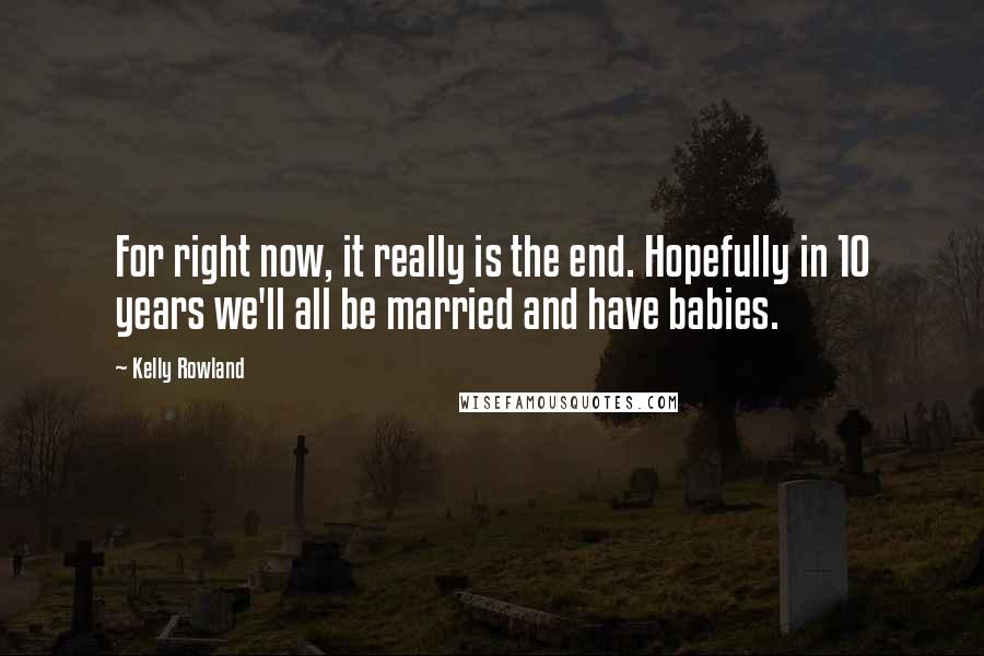 Kelly Rowland Quotes: For right now, it really is the end. Hopefully in 10 years we'll all be married and have babies.