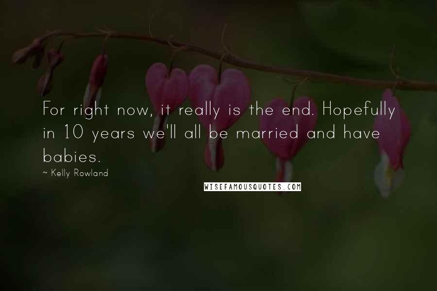 Kelly Rowland Quotes: For right now, it really is the end. Hopefully in 10 years we'll all be married and have babies.