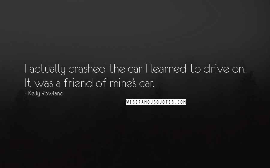 Kelly Rowland Quotes: I actually crashed the car I learned to drive on. It was a friend of mine's car.