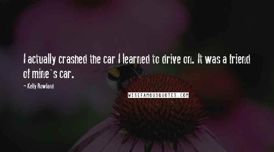 Kelly Rowland Quotes: I actually crashed the car I learned to drive on. It was a friend of mine's car.