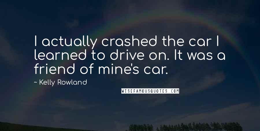 Kelly Rowland Quotes: I actually crashed the car I learned to drive on. It was a friend of mine's car.