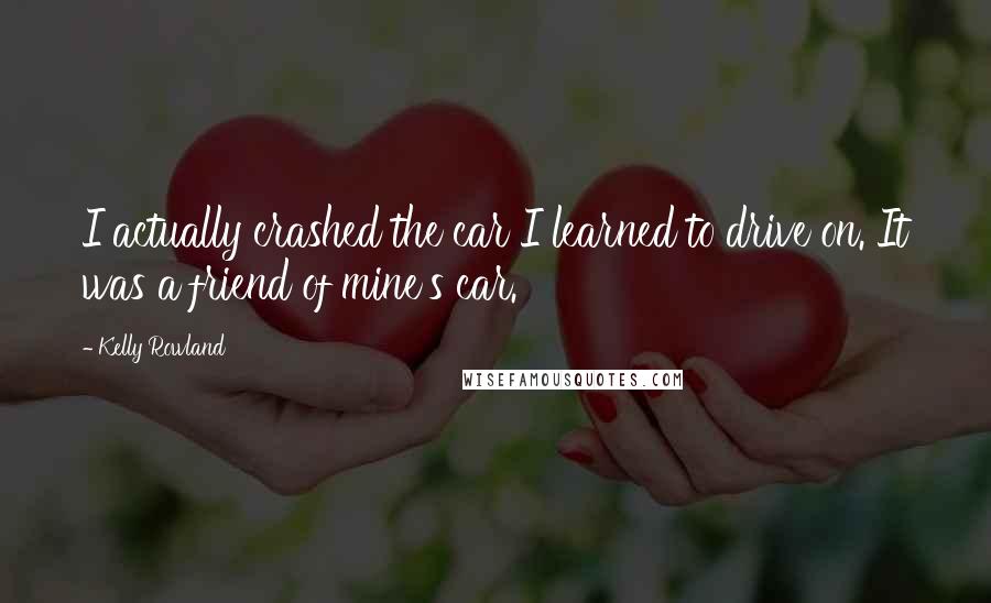 Kelly Rowland Quotes: I actually crashed the car I learned to drive on. It was a friend of mine's car.