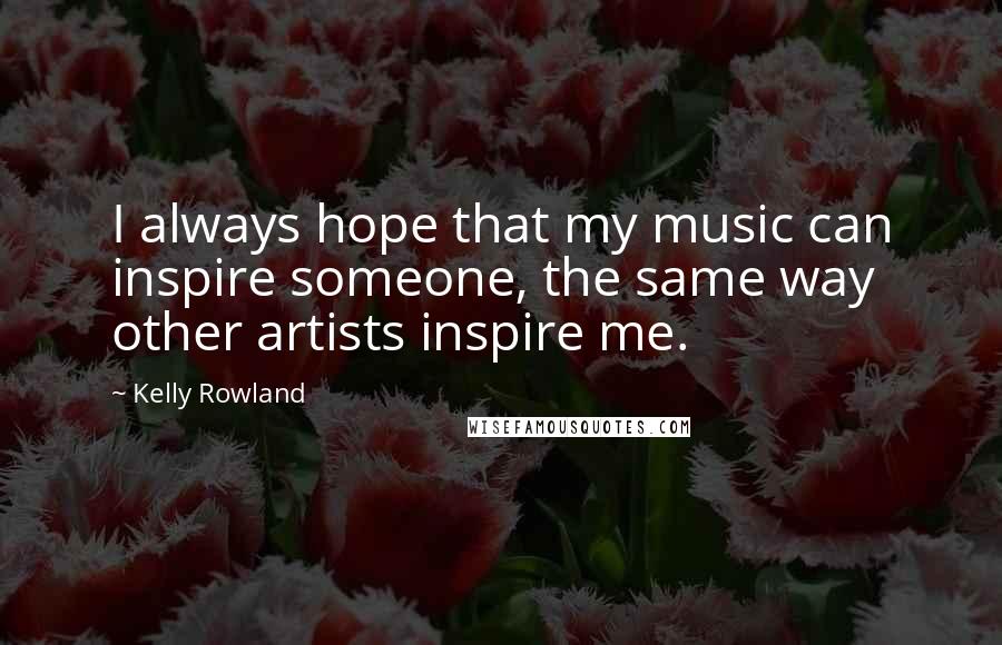 Kelly Rowland Quotes: I always hope that my music can inspire someone, the same way other artists inspire me.