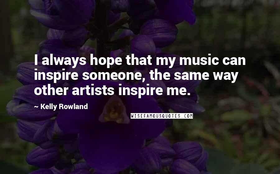 Kelly Rowland Quotes: I always hope that my music can inspire someone, the same way other artists inspire me.