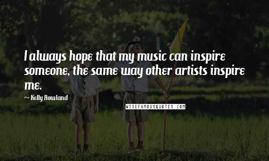 Kelly Rowland Quotes: I always hope that my music can inspire someone, the same way other artists inspire me.