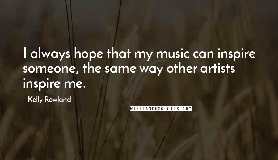 Kelly Rowland Quotes: I always hope that my music can inspire someone, the same way other artists inspire me.