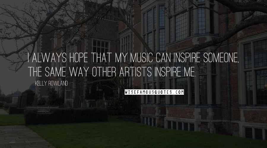 Kelly Rowland Quotes: I always hope that my music can inspire someone, the same way other artists inspire me.