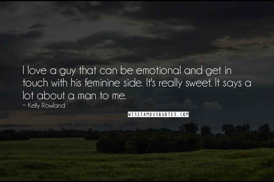 Kelly Rowland Quotes: I love a guy that can be emotional and get in touch with his feminine side. It's really sweet. It says a lot about a man to me.