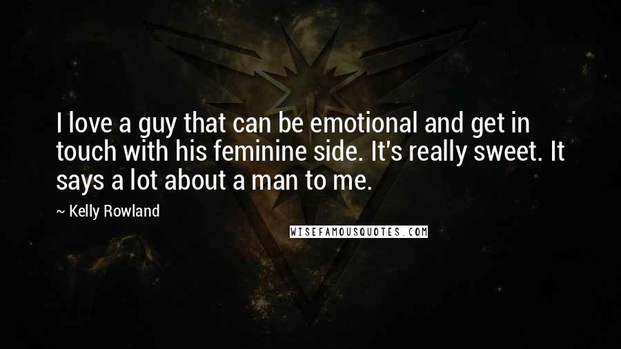 Kelly Rowland Quotes: I love a guy that can be emotional and get in touch with his feminine side. It's really sweet. It says a lot about a man to me.