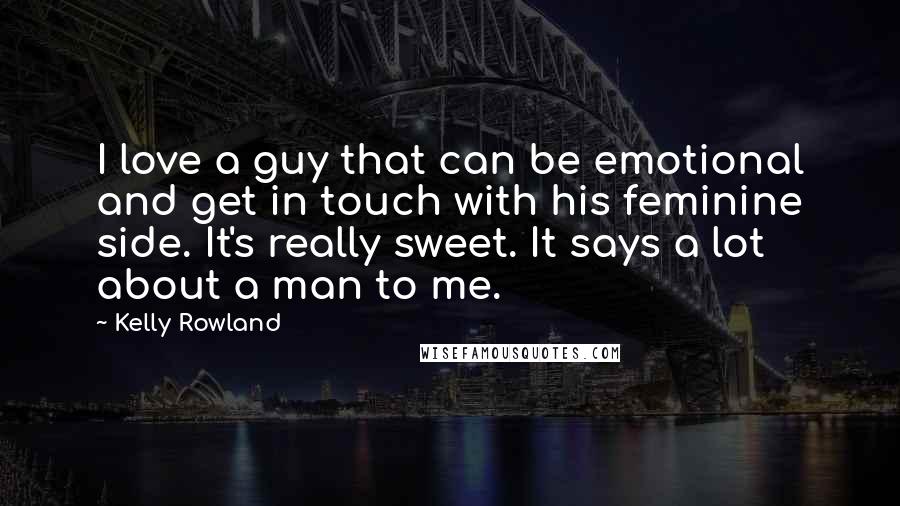 Kelly Rowland Quotes: I love a guy that can be emotional and get in touch with his feminine side. It's really sweet. It says a lot about a man to me.