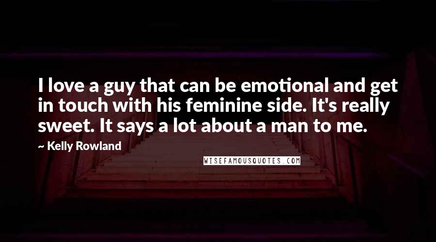 Kelly Rowland Quotes: I love a guy that can be emotional and get in touch with his feminine side. It's really sweet. It says a lot about a man to me.