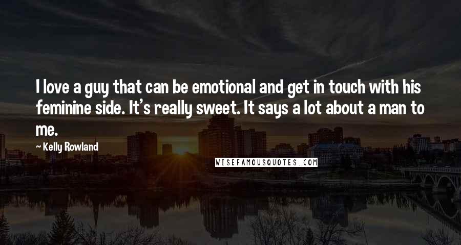 Kelly Rowland Quotes: I love a guy that can be emotional and get in touch with his feminine side. It's really sweet. It says a lot about a man to me.