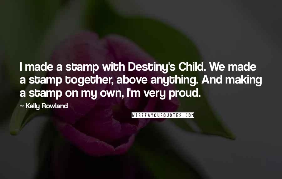 Kelly Rowland Quotes: I made a stamp with Destiny's Child. We made a stamp together, above anything. And making a stamp on my own, I'm very proud.