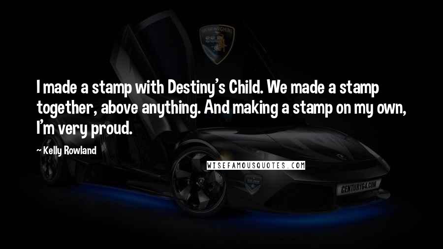 Kelly Rowland Quotes: I made a stamp with Destiny's Child. We made a stamp together, above anything. And making a stamp on my own, I'm very proud.