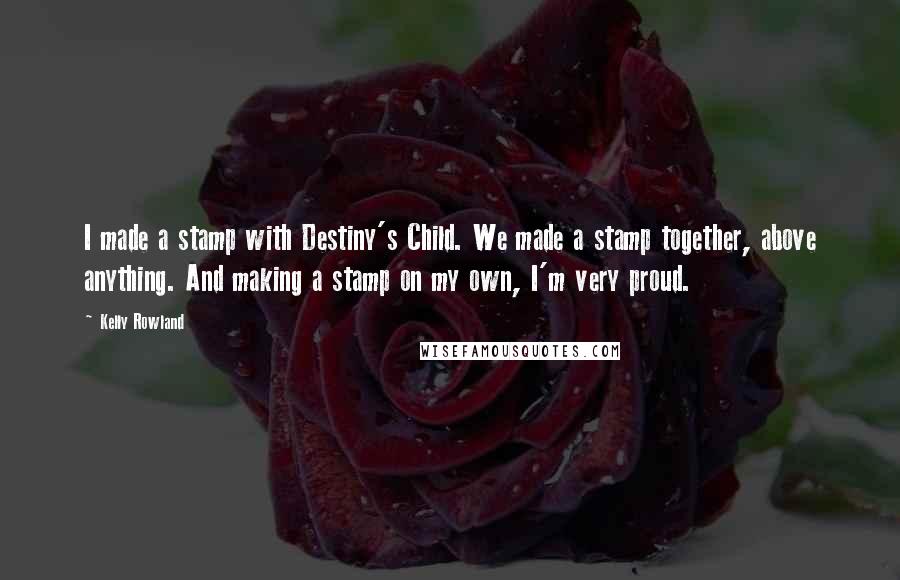 Kelly Rowland Quotes: I made a stamp with Destiny's Child. We made a stamp together, above anything. And making a stamp on my own, I'm very proud.